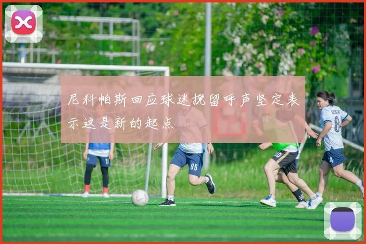 尼科帕斯回应球迷挽留呼声坚定表示这是新的起点