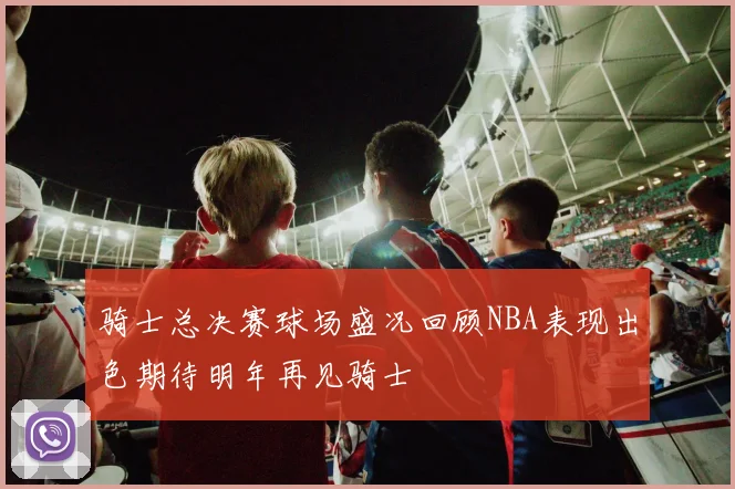 骑士总决赛球场盛况回顾NBA表现出色期待明年再见骑士