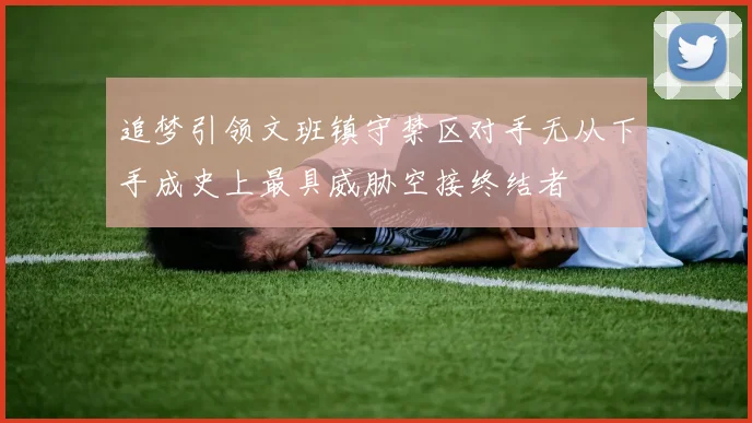 追梦引领文班镇守禁区对手无从下手成史上最具威胁空接终结者