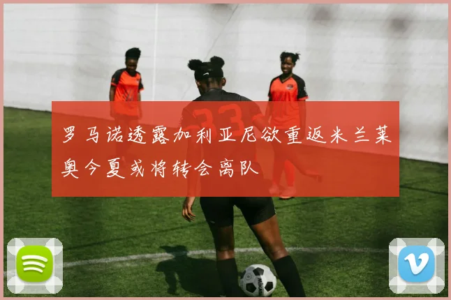 罗马诺透露加利亚尼欲重返米兰莱奥今夏或将转会离队