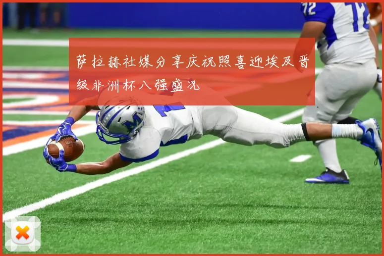 萨拉赫社媒分享庆祝照喜迎埃及晋级非洲杯八强盛况