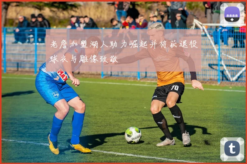 老詹加盟湖人助力崛起并将获退役球衣与雕像致敬