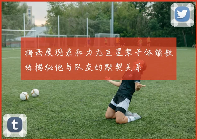 梅西展现亲和力无巨星架子体能教练揭秘他与队友的默契关系