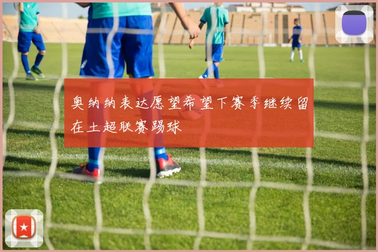 奥纳纳表达愿望希望下赛季继续留在土超联赛踢球