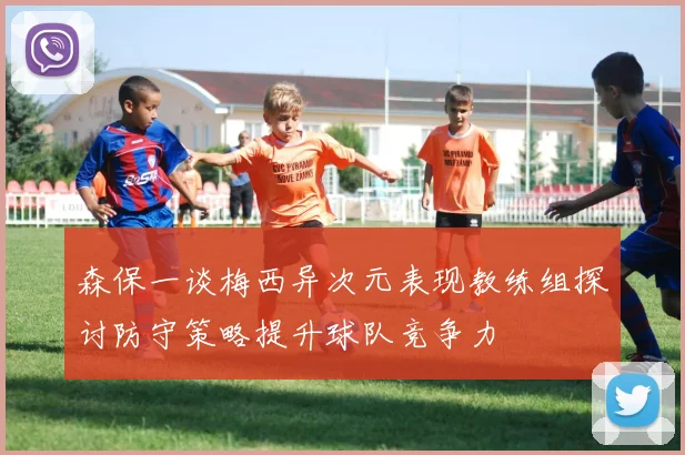 森保一谈梅西异次元表现教练组探讨防守策略提升球队竞争力