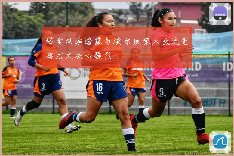 塔奇纳迪透露与埃尔坎深入交流重建尤文决心强烈